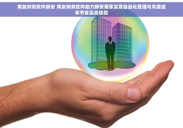 用友财务软件静安 用友财务软件助力静安商家实现自动化管理与月度成本节省实战经验