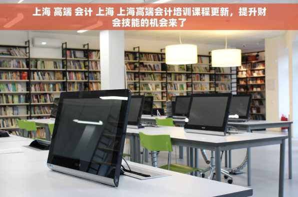 上海 高端 会计 上海 上海高端会计培训课程更新，提升财会技能的机会来了