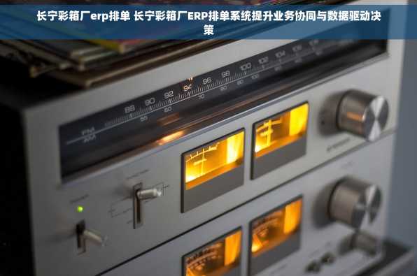 长宁彩箱厂erp排单 长宁彩箱厂ERP排单系统提升业务协同与数据驱动决策