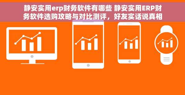 静安实用erp财务软件有哪些 静安实用ERP财务软件选购攻略与对比测评，好友实话说真相！