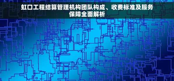 虹口工程结算管理机构团队构成、收费标准及服务保障全面解析