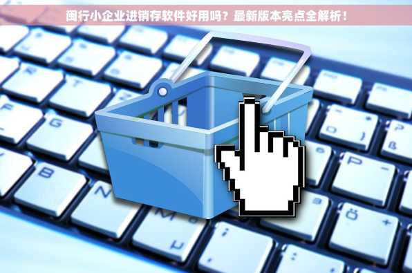 闽行小企业进销存软件好用吗？最新版本亮点全解析！