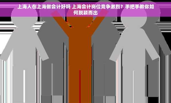 上海人在上海做会计好吗 上海会计岗位竞争激烈？手把手教你如何脱颖而出