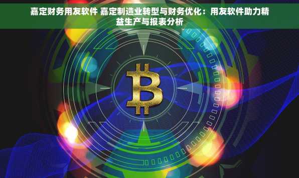 嘉定财务用友软件 嘉定制造业转型与财务优化：用友软件助力精益生产与报表分析