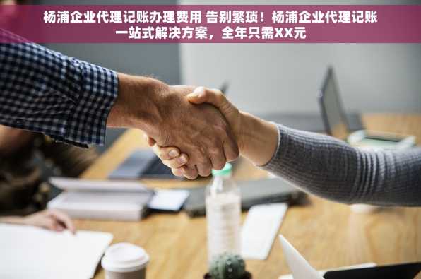 杨浦企业代理记账办理费用 告别繁琐！杨浦企业代理记账一站式解决方案，全年只需XX元