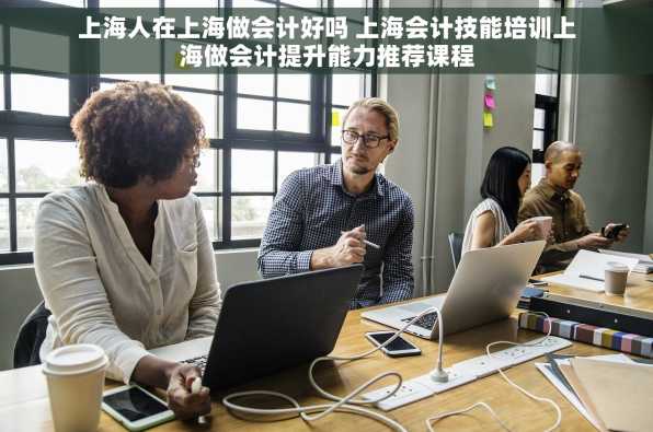 上海人在上海做会计好吗 上海会计技能培训上海做会计提升能力推荐课程