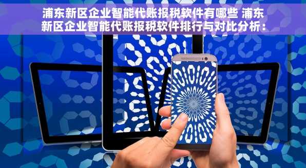 浦东新区企业智能代账报税软件有哪些 浦东新区企业智能代账报税软件排行与对比分析：关键指标助您选对软件