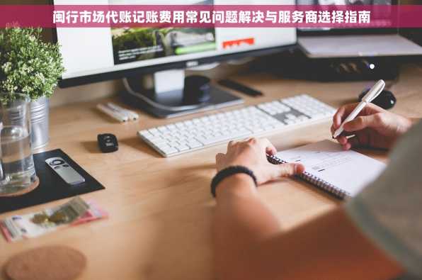 闽行市场代账记账费用常见问题解决与服务商选择指南