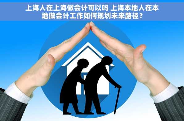 上海人在上海做会计可以吗 上海本地人在本地做会计工作如何规划未来路径？