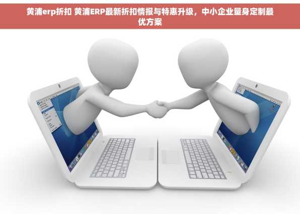 黄浦erp折扣 黄浦ERP最新折扣情报与特惠升级，中小企业量身定制最优方案