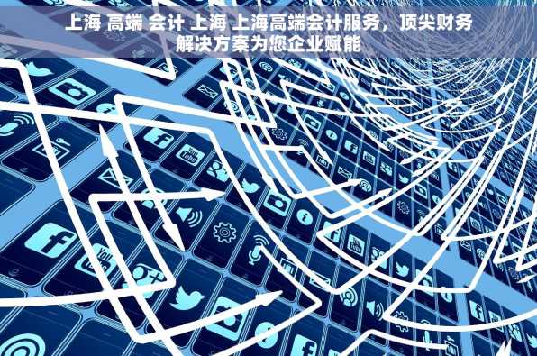 上海 高端 会计 上海 上海高端会计服务，顶尖财务解决方案为您企业赋能
