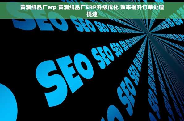 黄浦纸品厂erp 黄浦纸品厂ERP升级优化 效率提升订单处理提速