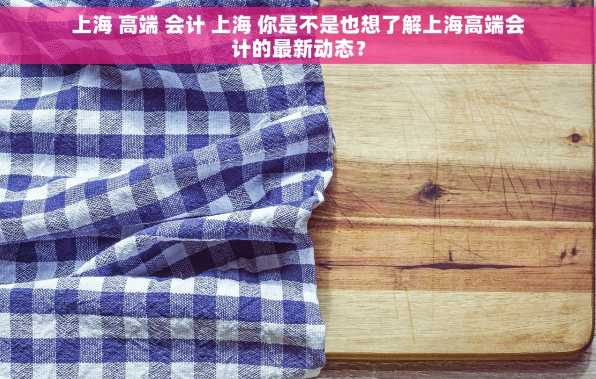 上海 高端 会计 上海 你是不是也想了解上海高端会计的最新动态？
