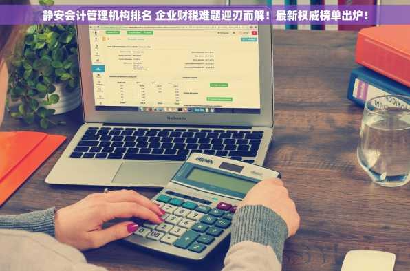 静安会计管理机构排名 企业财税难题迎刃而解！最新权威榜单出炉！