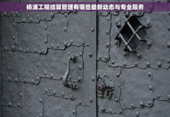 杨浦工程结算管理有哪些最新动态与专业服务