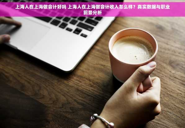 上海人在上海做会计好吗 上海人在上海做会计收入怎么样？真实数据与职业前景分析