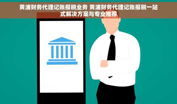 黄浦财务代理记账报税业务 黄浦财务代理记账报税一站式解决方案与专业推荐