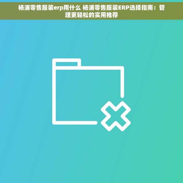 杨浦零售服装erp用什么 杨浦零售服装ERP选择指南：管理更轻松的实用推荐