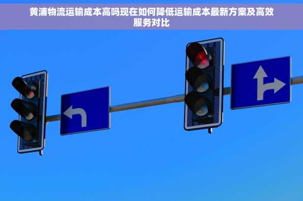 黄浦物流运输成本高吗现在如何降低运输成本最新方案及高效服务对比