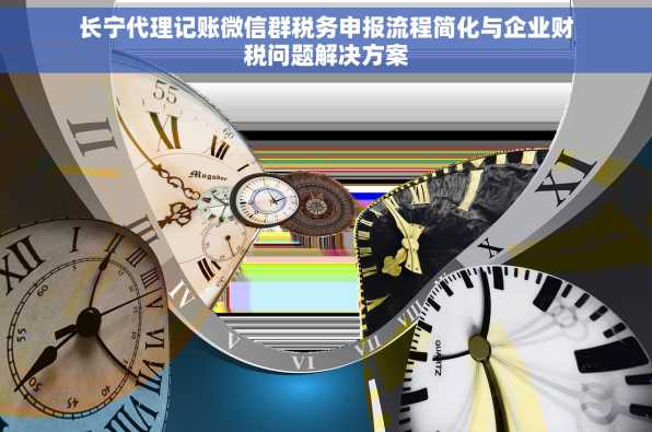 长宁代理记账微信群税务申报流程简化与企业财税问题解决方案