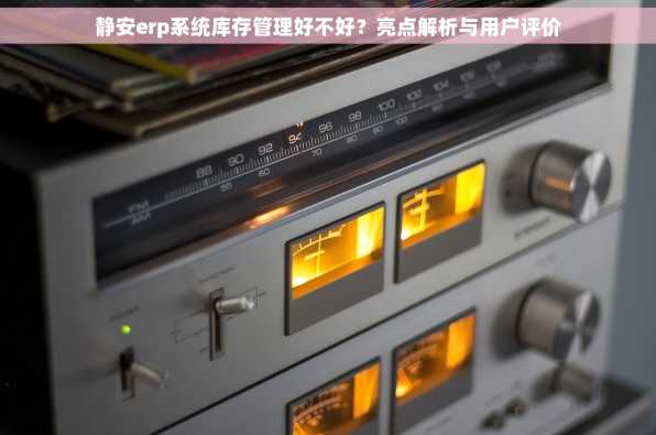 静安erp系统库存管理好不好？亮点解析与用户评价