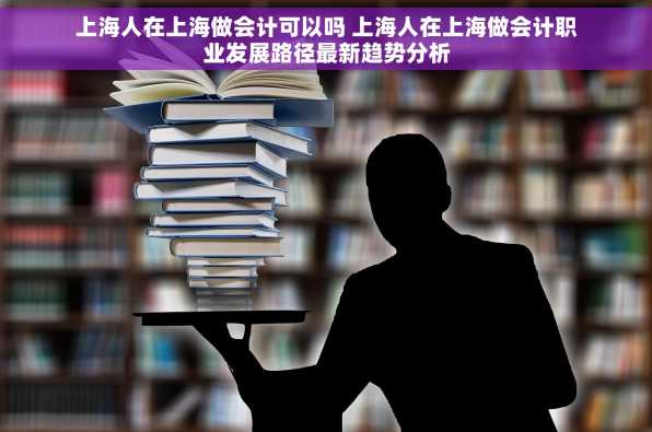 上海人在上海做会计可以吗 上海人在上海做会计职业发展路径最新趋势分析