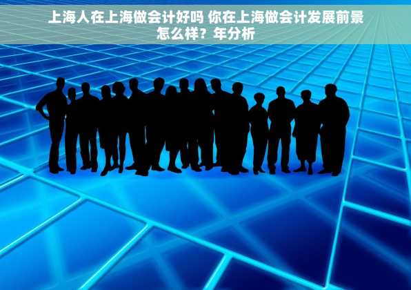 上海人在上海做会计好吗 你在上海做会计发展前景怎么样？年分析