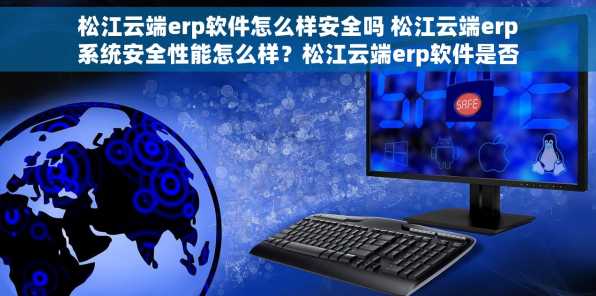 松江云端erp软件怎么样安全吗 松江云端erp系统安全性能怎么样？松江云端erp软件是否可靠？