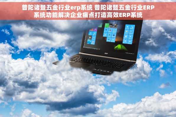 普陀诸暨五金行业erp系统 普陀诸暨五金行业ERP系统功能解决企业痛点打造高效ERP系统