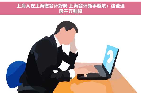 上海人在上海做会计好吗 上海会计新手避坑：这些误区千万别踩