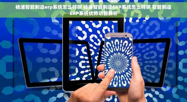 杨浦智能制造erp系统怎么样啊 杨浦智能制造ERP系统怎么样啊 智能制造ERP系统优势功能解析