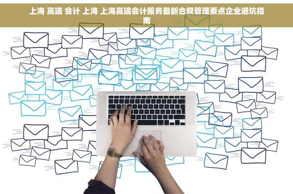 上海 高端 会计 上海 上海高端会计服务最新合规管理要点企业避坑指南