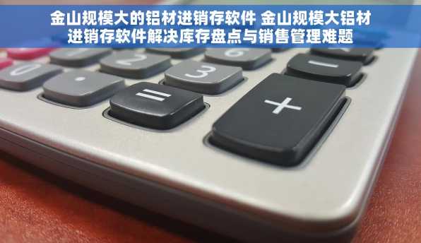 金山规模大的铝材进销存软件 金山规模大铝材进销存软件解决库存盘点与销售管理难题