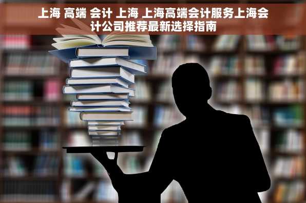 上海 高端 会计 上海 上海高端会计服务上海会计公司推荐最新选择指南