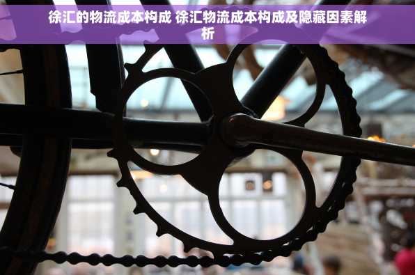 徐汇的物流成本构成 徐汇物流成本构成及隐藏因素解析
