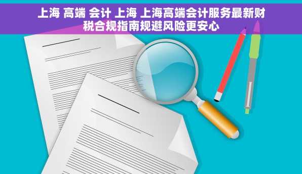 上海 高端 会计 上海 上海高端会计服务最新财税合规指南规避风险更安心