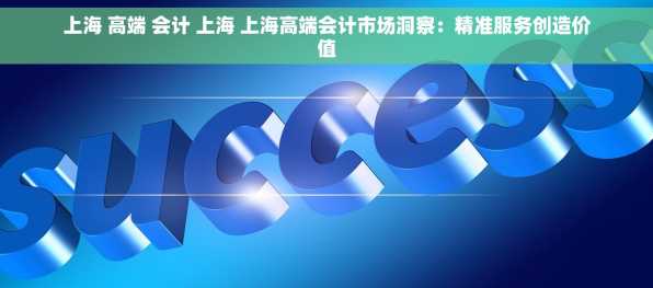上海 高端 会计 上海 上海高端会计市场洞察：精准服务创造价值