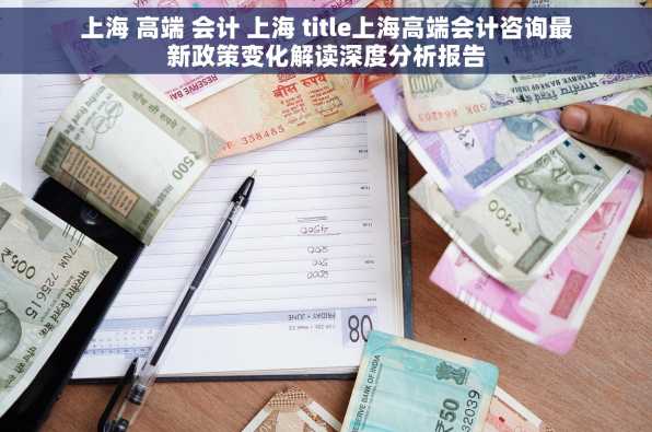上海 高端 会计 上海 title上海高端会计咨询最新政策变化解读深度分析报告