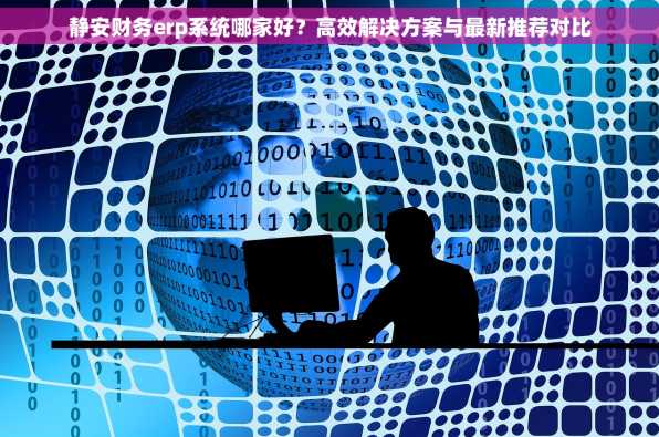 静安财务erp系统哪家好？高效解决方案与最新推荐对比