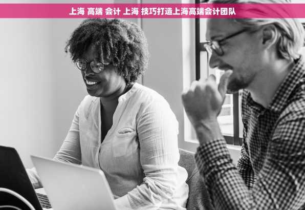 上海 高端 会计 上海 技巧打造上海高端会计团队