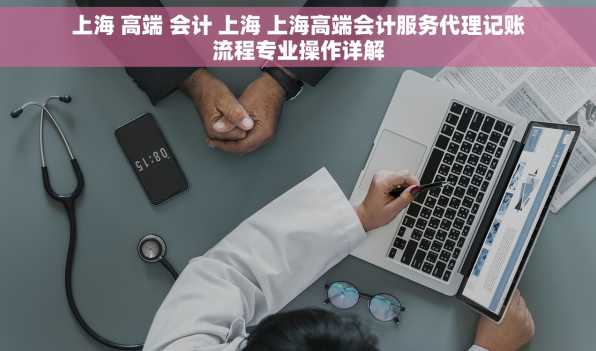 上海 高端 会计 上海 上海高端会计服务代理记账流程专业操作详解