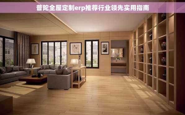 普陀全屋定制erp推荐行业领先实用指南