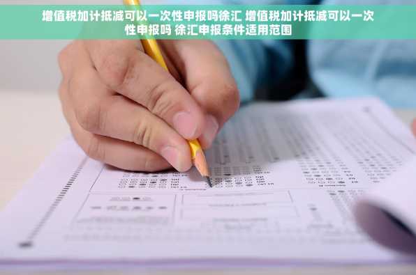 增值税加计抵减可以一次性申报吗徐汇 增值税加计抵减可以一次性申报吗 徐汇申报条件适用范围