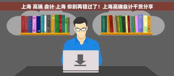 上海 高端 会计 上海 你别再错过了！上海高端会计干货分享