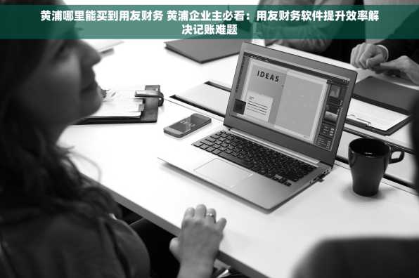黄浦哪里能买到用友财务 黄浦企业主必看：用友财务软件提升效率解决记账难题