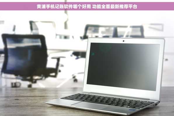 黄浦手机记账软件哪个好用 功能全面最新推荐平台