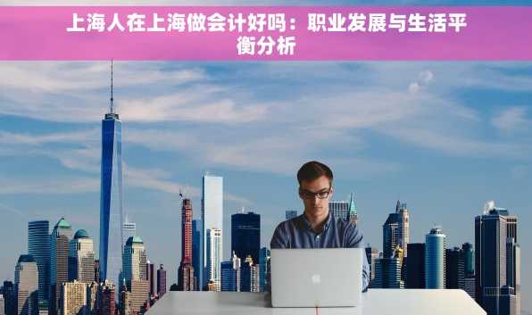 上海人在上海做会计好吗：职业发展与生活平衡分析