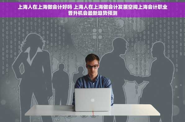 上海人在上海做会计好吗 上海人在上海做会计发展空间上海会计职业晋升机会最新趋势预测