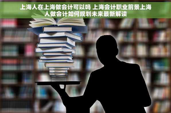 上海人在上海做会计可以吗 上海会计职业前景上海人做会计如何规划未来最新解读