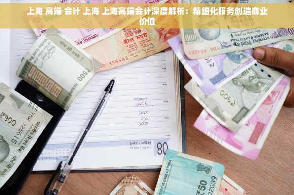 上海 高端 会计 上海 上海高端会计深度解析：精细化服务创造商业价值